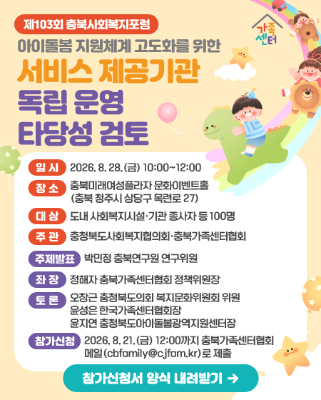 제103회 충북사회복지포럼
아이돌봄 지원체계 고도화를 위한 서비스 제공기관 독립 운영 타당성 검토
일시 | 2026. 8. 28.(금) 10:00~12:00
장소 | 충북미래여성플라자 문화이벤트홀(충북 청주시 상당구 목련로 27)
대상 | 도내 사회복지시설·기관 종사자 등 100명
주관 | 충청북도사회복지협의회·충북가족센터협회


주제발표 | 박민정 충북연구원 연구위원
좌장 | 정해자 충북가족센터협회 정책위원장
토론 | 오창근 충청북도의회 복지문화위원회 위원 / 윤성은 한국가족센터협회장 / 윤지연 충청북도아이돌봄광역지원센터장
참가신청 2026. 8. 21.(금) 12:00까지 충북가족센터협회 메일(cbfamily@cjfam.kr)로 제출
참가신청서 양식 내려받기(해당 링크 연결)