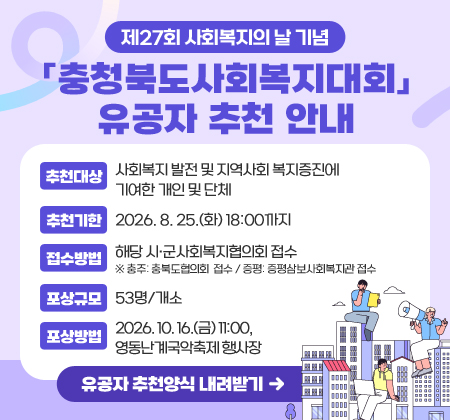 제27회 사회복지의 날 기념 충청북도사회복지대회 유공자 추천 안내
추천대상 | 사회복지 발전 및 지역사회 복지증진에 기여한 개인 및 단체
추천기한 | 2026. 8. 25.(화) 18:00까지
접수방법 | 해당 시·군사회복지협의회 접수
※ 충주: 충북도협의회  접수 / 증평: 증평삼보사회복지관 접수
포상규모 | 53명/개소
포상방법 | 2026. 10. 16.(금) 11:00, 영동난계국악축제 행사장
유공자 추천양식 내려받기(해당 링크 연결)