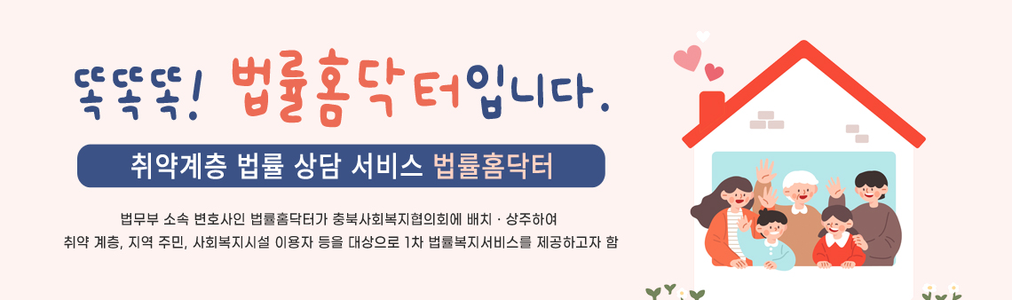 똑똑똑! 법률홈닥터입니다. 취약계층 법률 상담 서비스 법률홈닥터/법무부 소속 변호사인 법률홈닥터가 충북사회복지협의회에 배치ㆍ상주하여 취약 계층, 지역 주민, 사회복지시설 이용자 등을 대상으로 1차 법률복지서비스를 제공하고자 함