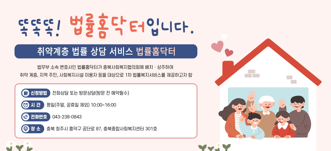 똑똑똑! 법률홈닥터입니다. 취약계층 법률 상담 서비스 법률홈닥터/법무부 소속 변호사인 법률홈닥터가 충북사회복지협의회에 배치ㆍ상주하여 취약 계층, 지역 주민, 사회복지시설 이용자 등을 대상으로 1차 법률복지서비스를 제공하고자 함 / 신청방법 : 전화상담 또는 방문상담(방문 전 예약필수) / 시간: 평일(주말, 공휴일 제외) 10:00~16:00 / 전화번호: 043-238-0843 / 장소: 충북 청주시 흥덕구 공단로 87, 충북종합사회복지센터 301호  
